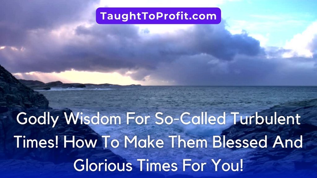 Godly Wisdom For So-Called Turbulent Times! How To Make Them Blessed And Glorious Times For You!