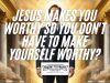 Jesus Makes You Worthy So You Don't Have To Make Yourself Worthy?